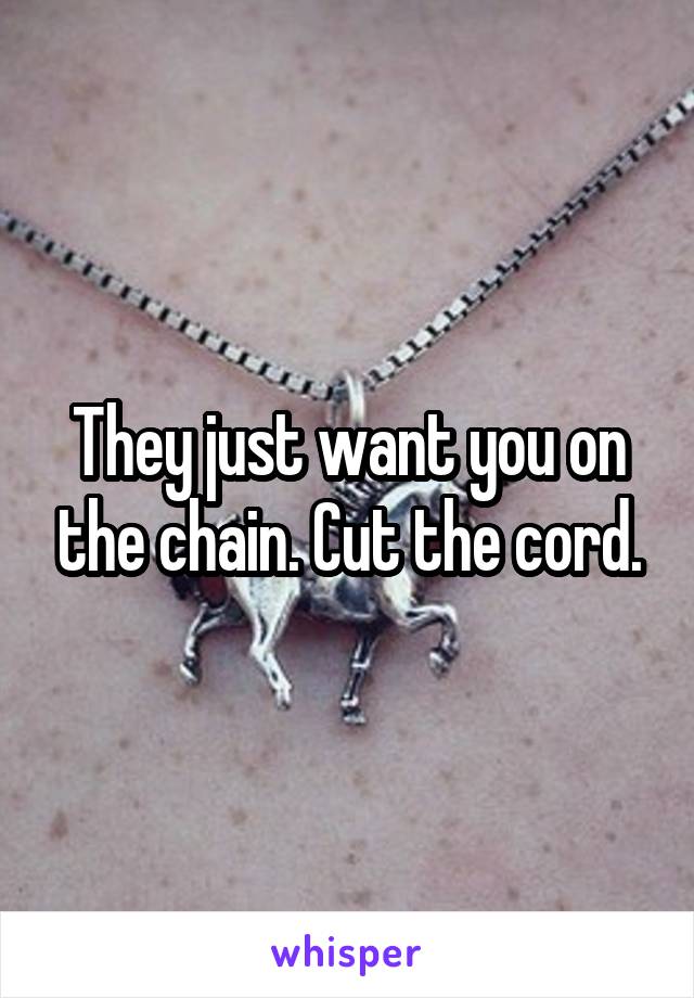 They just want you on the chain. Cut the cord.
