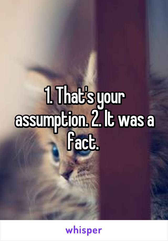 1. That's your assumption. 2. It was a fact. 