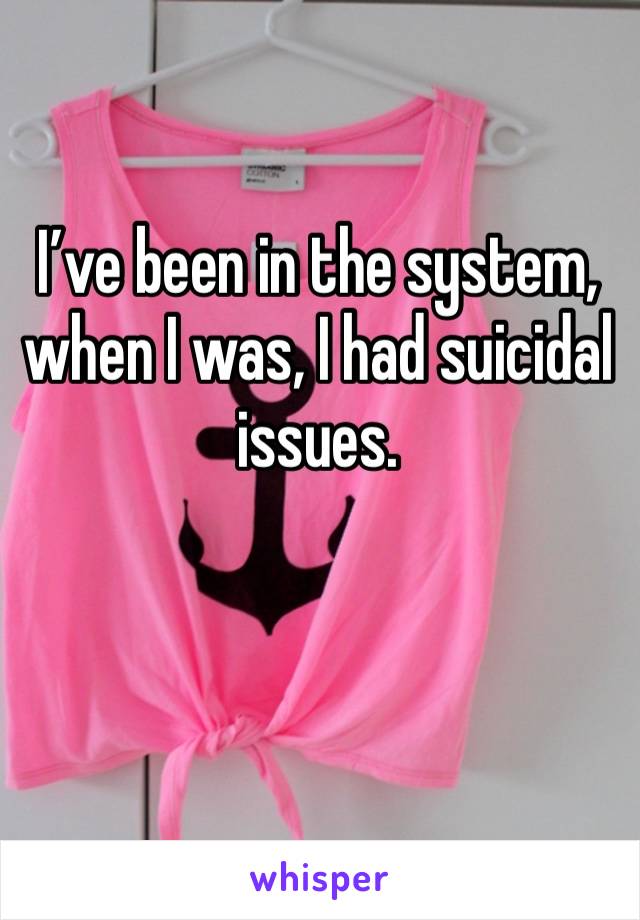 I’ve been in the system, when I was, I had suicidal issues. 