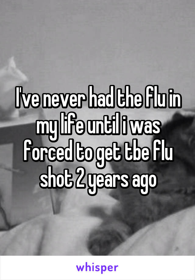 I've never had the flu in my life until i was forced to get tbe flu shot 2 years ago