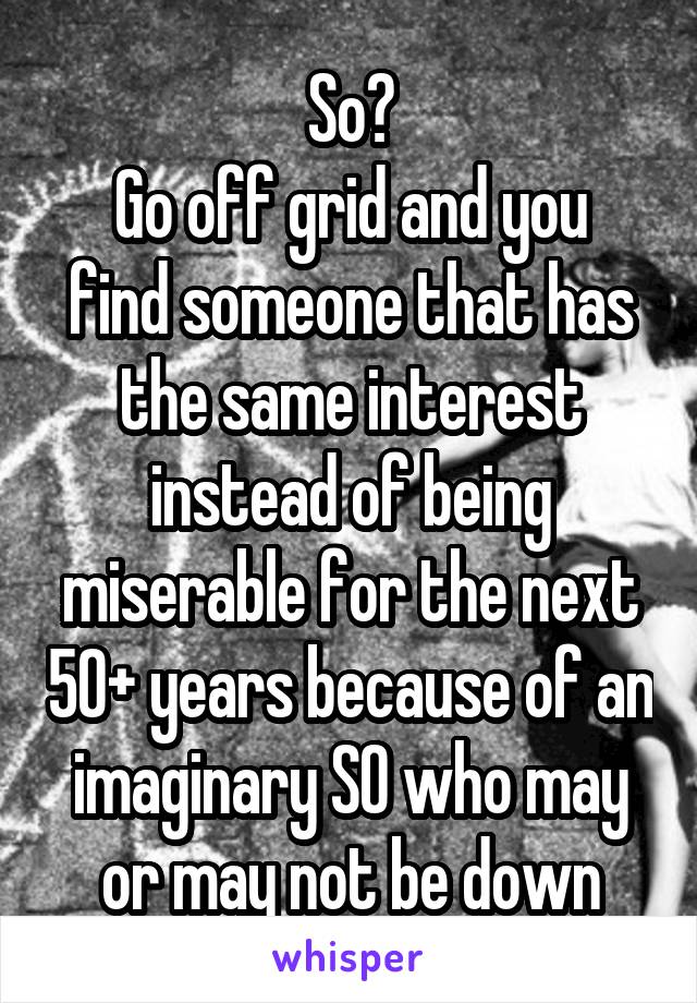 So?
Go off grid and you find someone that has the same interest instead of being miserable for the next 50+ years because of an imaginary SO who may or may not be down