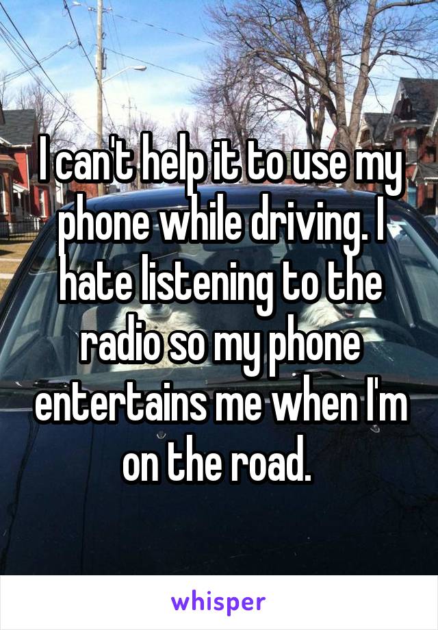 I can't help it to use my phone while driving. I hate listening to the radio so my phone entertains me when I'm on the road. 