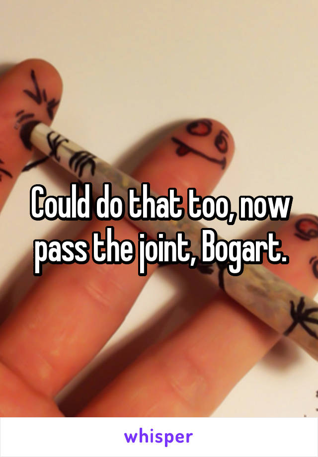 Could do that too, now pass the joint, Bogart.