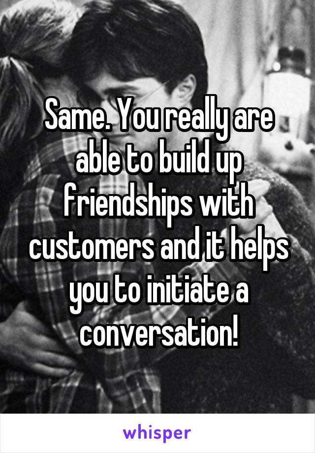 Same. You really are able to build up friendships with customers and it helps you to initiate a conversation!