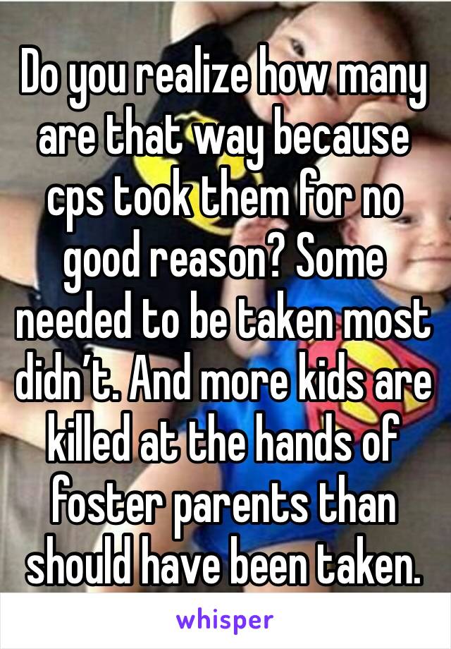 Do you realize how many are that way because cps took them for no good reason? Some needed to be taken most didn’t. And more kids are killed at the hands of foster parents than should have been taken.