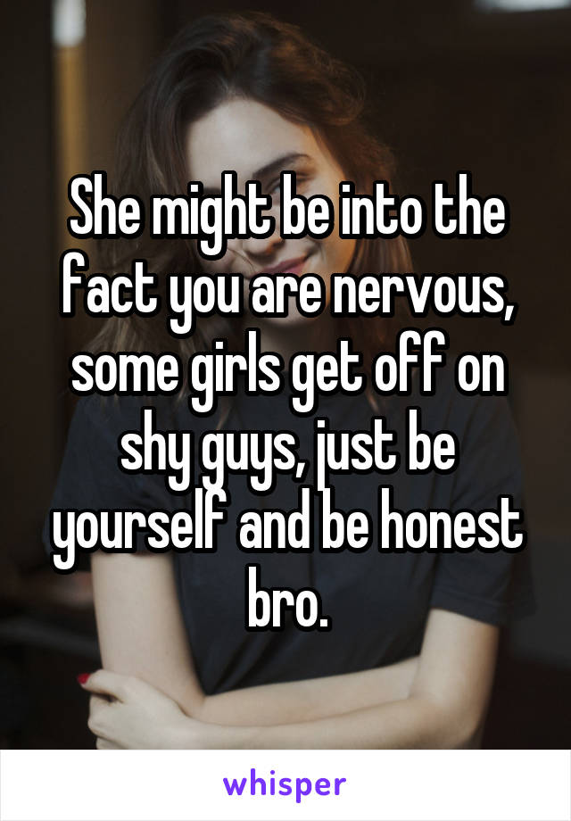 She might be into the fact you are nervous, some girls get off on shy guys, just be yourself and be honest bro.