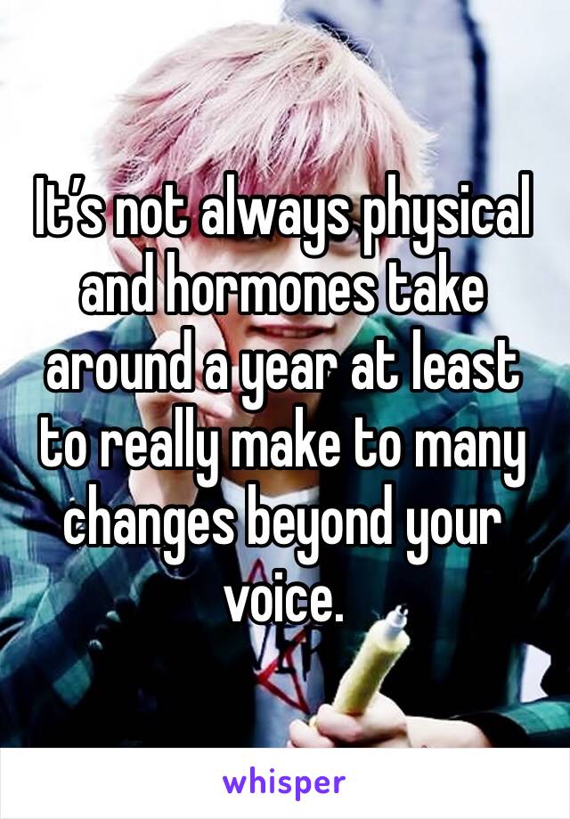 It’s not always physical and hormones take around a year at least to really make to many changes beyond your voice.