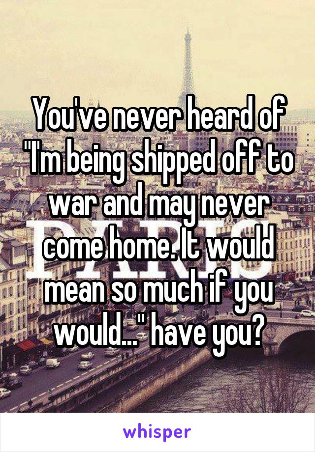 You've never heard of "I'm being shipped off to war and may never come home. It would mean so much if you would..." have you?