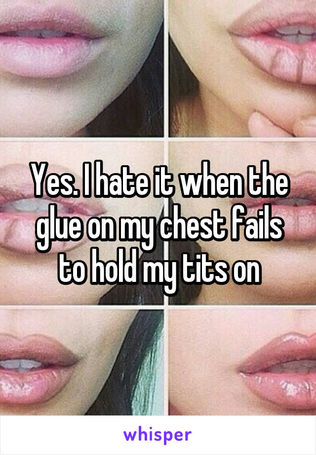 Yes. I hate it when the glue on my chest fails to hold my tits on
