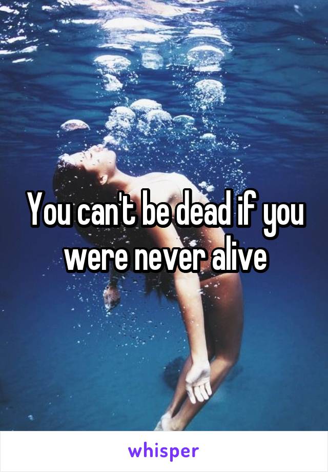 You can't be dead if you were never alive