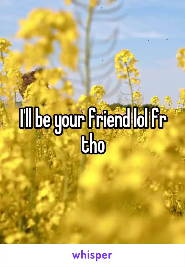 I'll be your friend lol fr tho