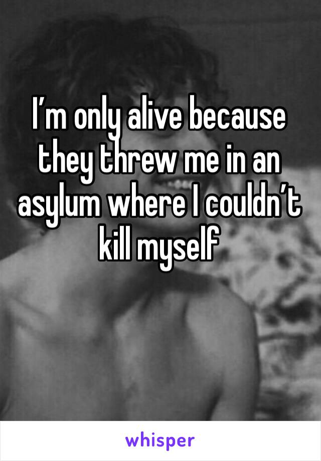 I’m only alive because they threw me in an asylum where I couldn’t kill myself