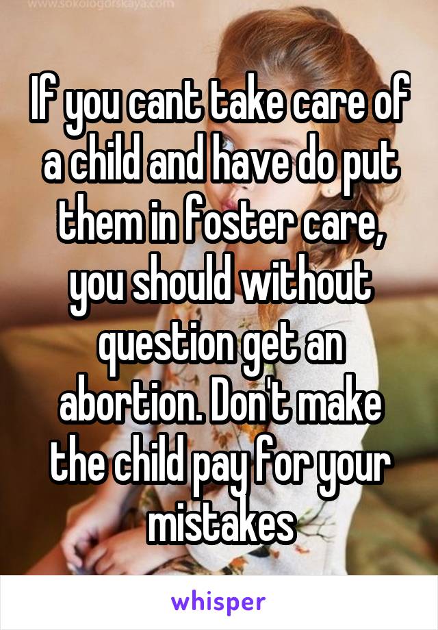 If you cant take care of a child and have do put them in foster care, you should without question get an abortion. Don't make the child pay for your mistakes