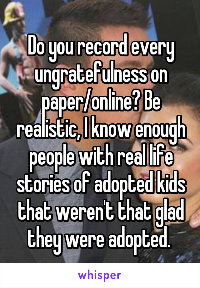 Do you record every ungratefulness on paper/online? Be realistic, I know enough people with real life stories of adopted kids that weren't that glad they were adopted. 