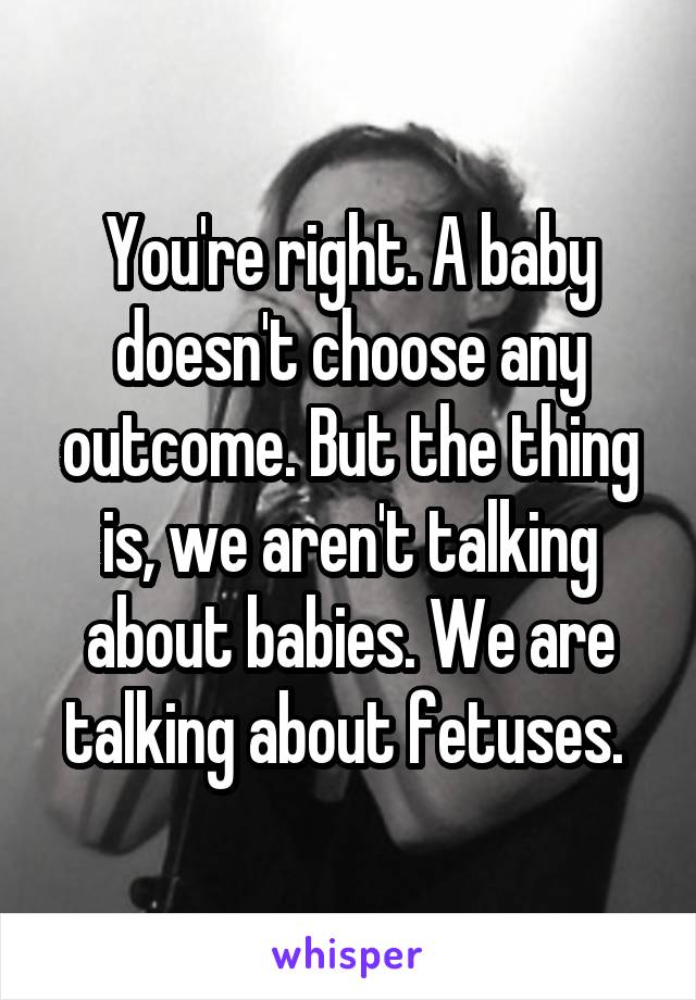 You're right. A baby doesn't choose any outcome. But the thing is, we aren't talking about babies. We are talking about fetuses. 