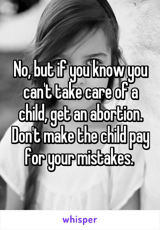 No, but if you know you can't take care of a child, get an abortion. Don't make the child pay for your mistakes. 