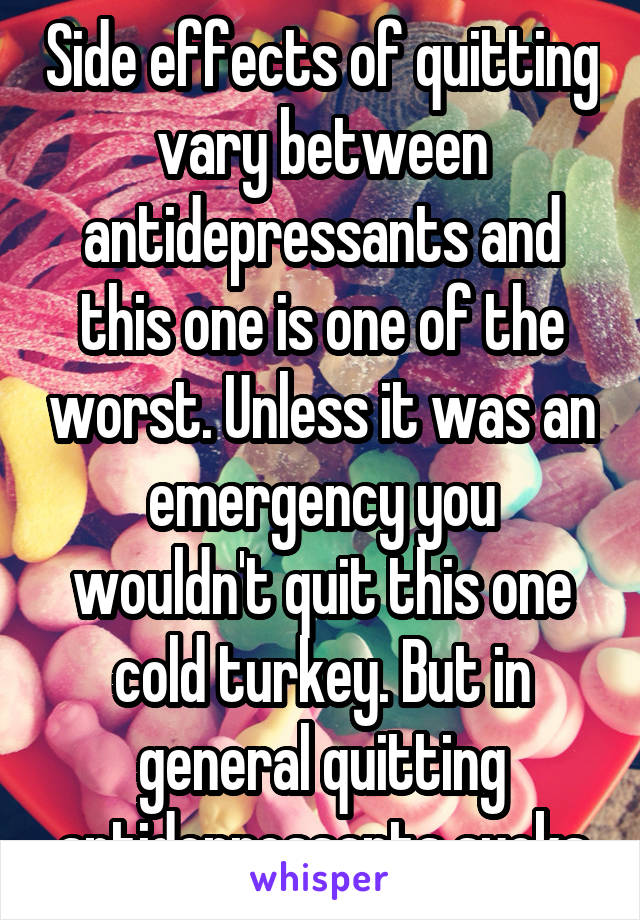 Side effects of quitting vary between antidepressants and this one is one of the worst. Unless it was an emergency you wouldn't quit this one cold turkey. But in general quitting antidepressants sucks