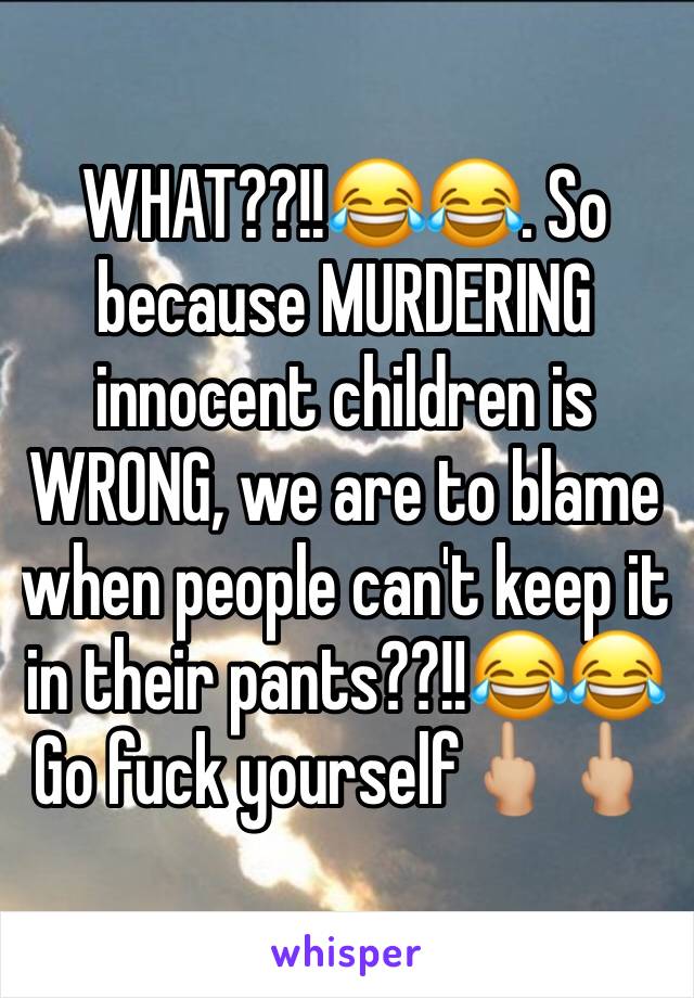 WHAT??!!😂😂. So because MURDERING innocent children is WRONG, we are to blame when people can't keep it in their pants??!!😂😂
Go fuck yourself🖕🏼🖕🏼