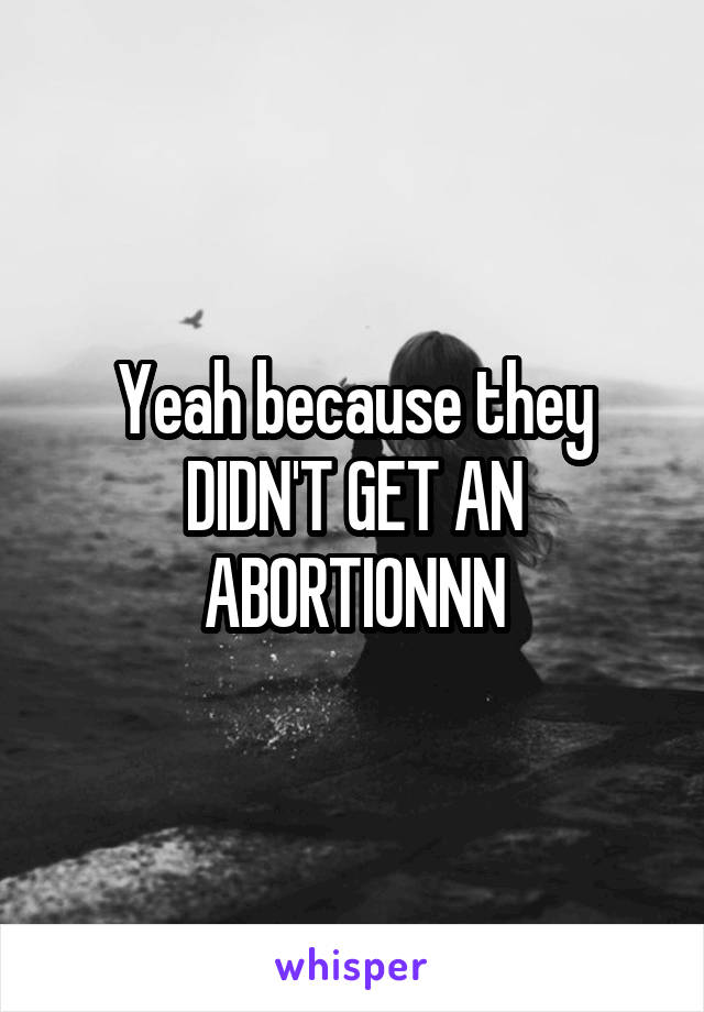 Yeah because they DIDN'T GET AN ABORTIONNN