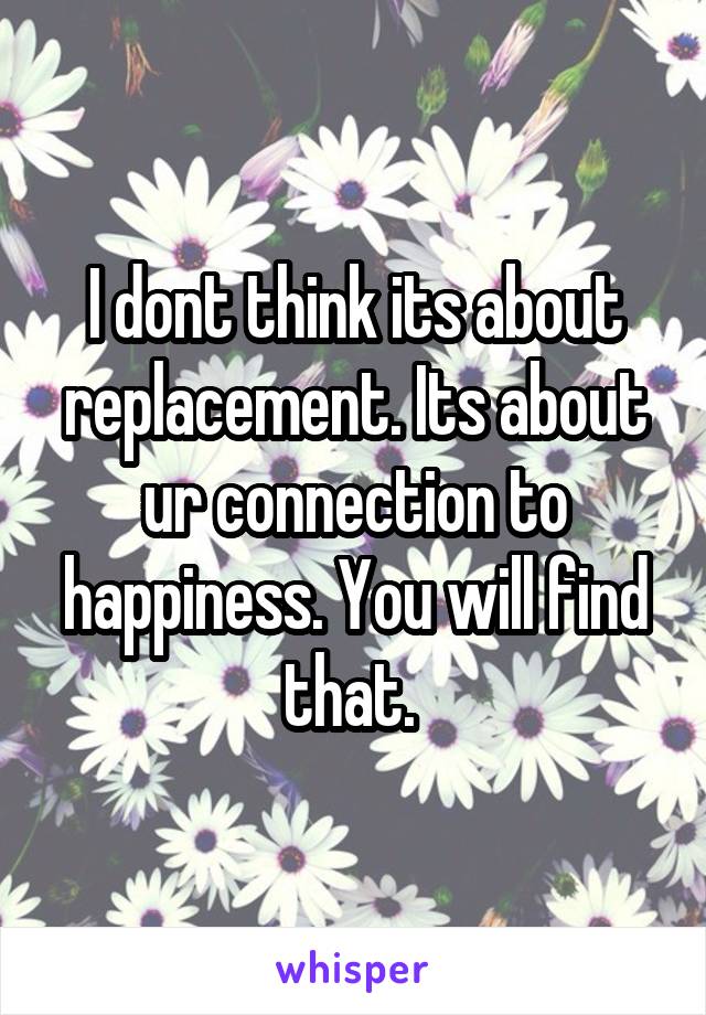 I dont think its about replacement. Its about ur connection to happiness. You will find that. 