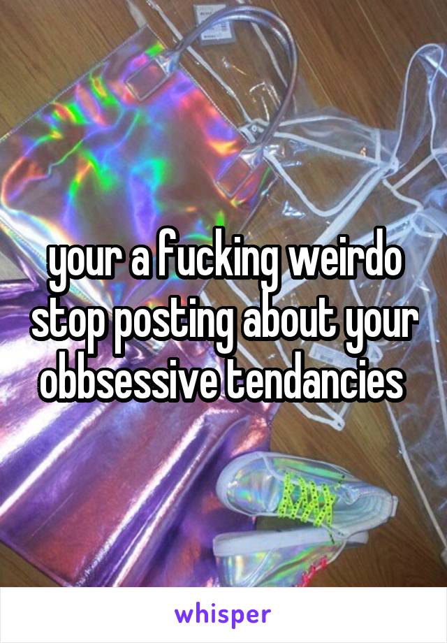 your a fucking weirdo stop posting about your obbsessive tendancies 