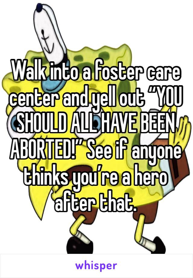 Walk into a foster care center and yell out “YOU SHOULD ALL HAVE BEEN ABORTED!” See if anyone thinks you’re a hero after that.