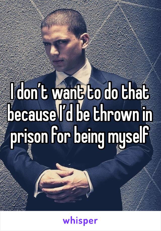 I don’t want to do that because I’d be thrown in prison for being myself 