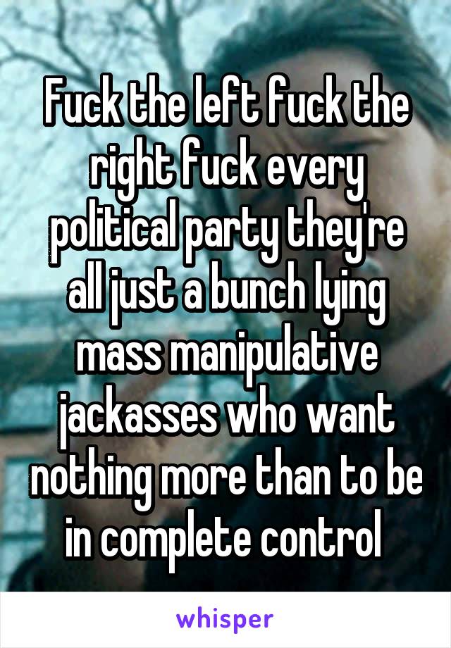 Fuck the left fuck the right fuck every political party they're all just a bunch lying mass manipulative jackasses who want nothing more than to be in complete control 