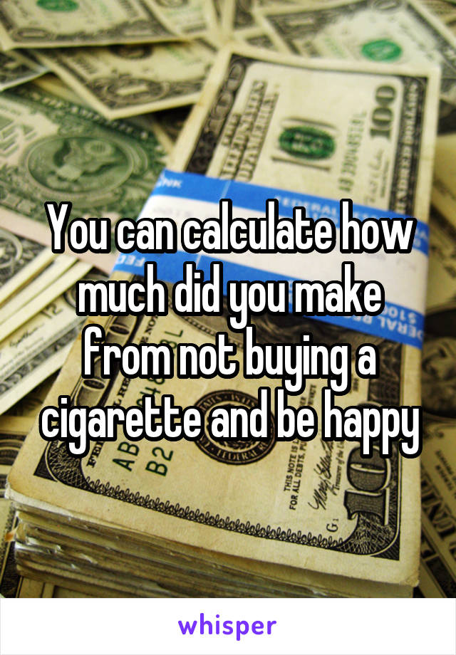 You can calculate how much did you make from not buying a cigarette and be happy
