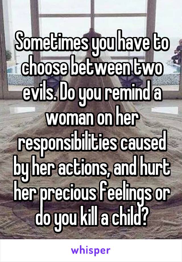 Sometimes you have to choose between two evils. Do you remind a woman on her responsibilities caused by her actions, and hurt her precious feelings or do you kill a child?