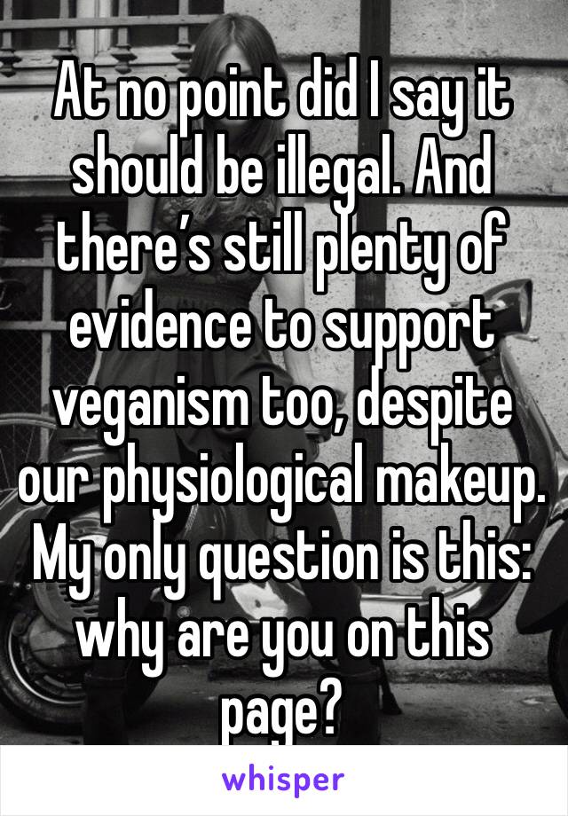 At no point did I say it should be illegal. And there’s still plenty of evidence to support veganism too, despite our physiological makeup. My only question is this: why are you on this page? 