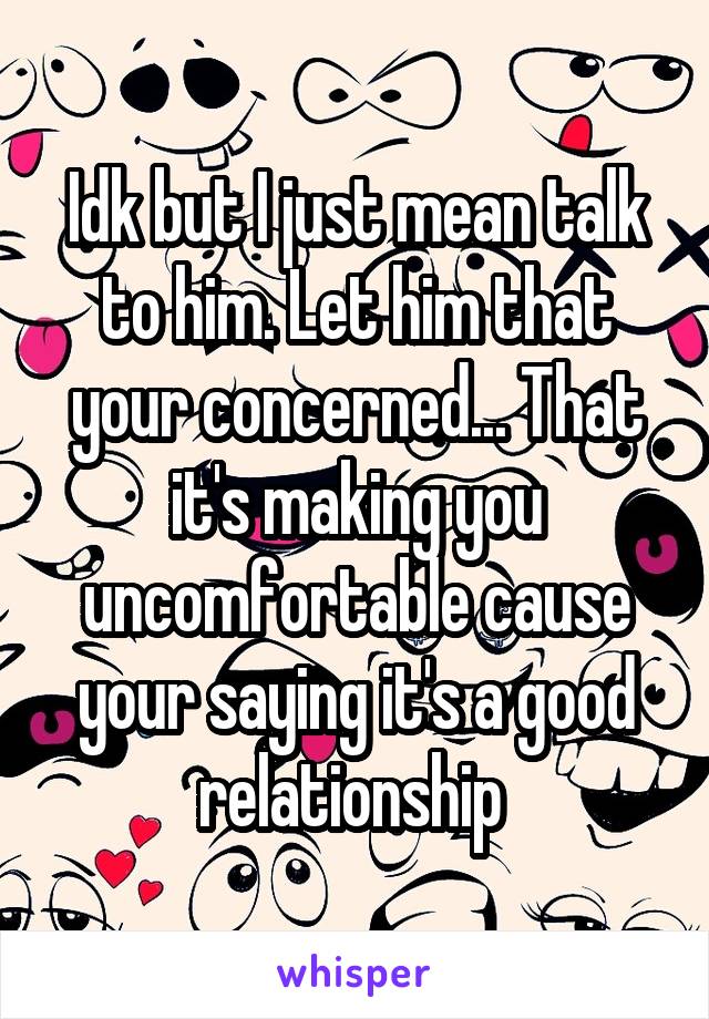 Idk but I just mean talk to him. Let him that your concerned... That it's making you uncomfortable cause your saying it's a good relationship 