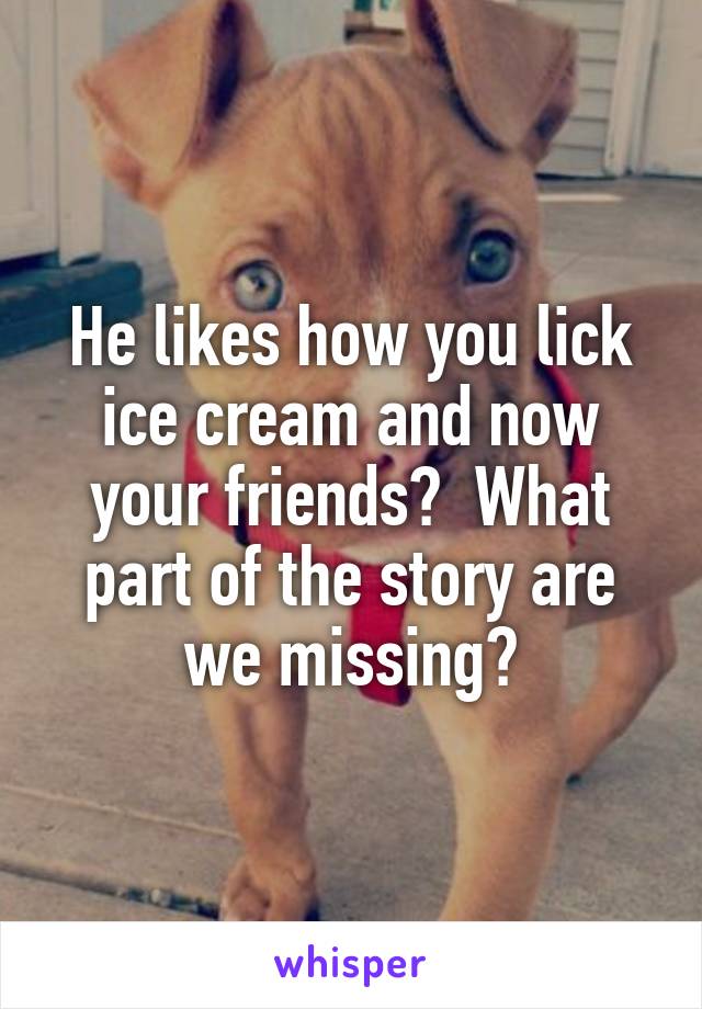 He likes how you lick ice cream and now your friends?  What part of the story are we missing?