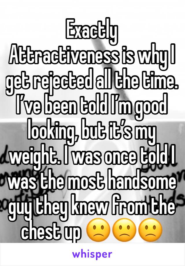 Exactly 
Attractiveness is why I get rejected all the time.  I’ve been told I’m good looking, but it’s my weight. I was once told I was the most handsome guy they knew from the chest up 🙁🙁🙁