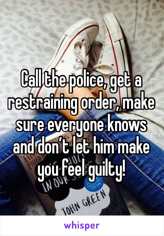 Call the police, get a restraining order, make sure everyone knows and don’t let him make you feel guilty!
