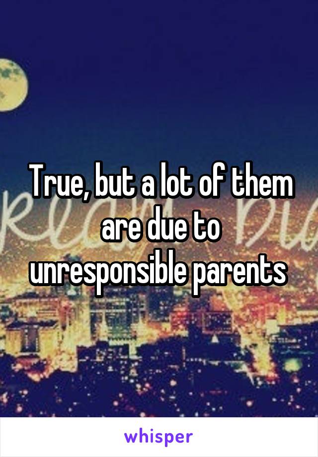 True, but a lot of them are due to unresponsible parents 