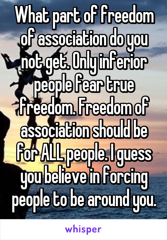 What part of freedom of association do you not get. Only inferior people fear true freedom. Freedom of association should be for ALL people. I guess you believe in forcing people to be around you. 