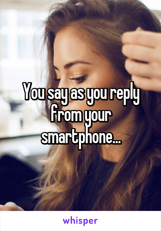 You say as you reply from your smartphone...