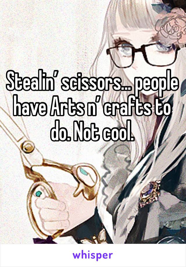 Stealin’ scissors... people have Arts n’ crafts to do. Not cool.