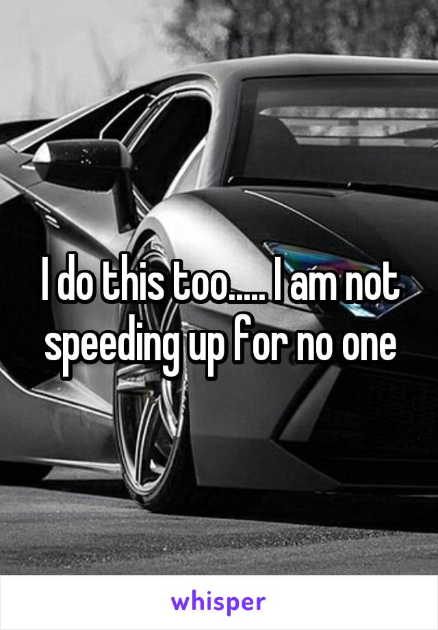 I do this too..... I am not speeding up for no one