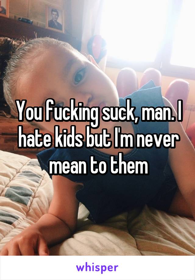 You fucking suck, man. I hate kids but I'm never mean to them