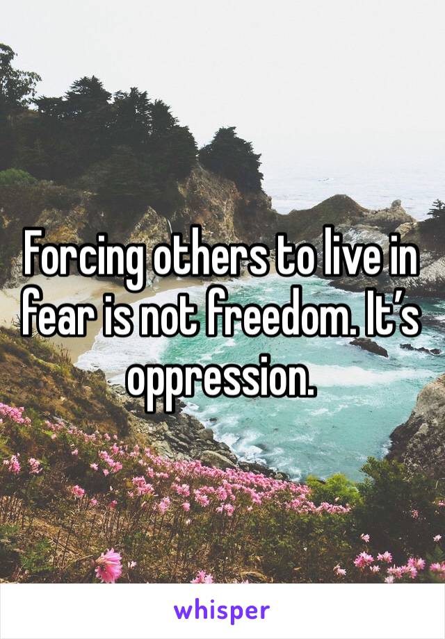 Forcing others to live in fear is not freedom. It’s oppression.