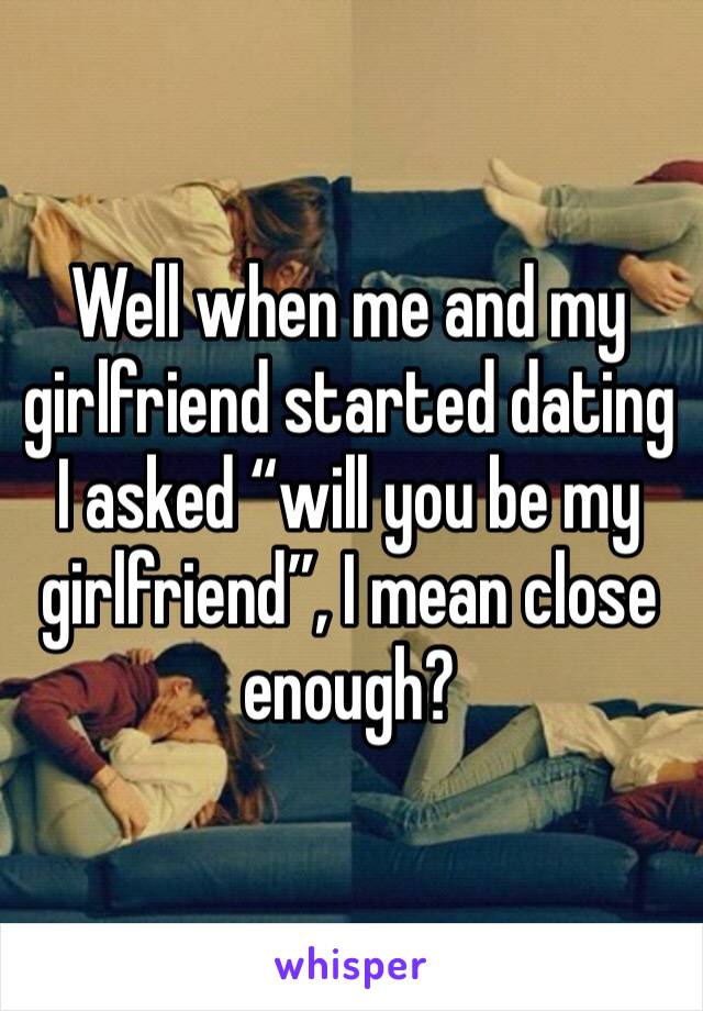 Well when me and my girlfriend started dating I asked “will you be my girlfriend”, I mean close enough? 
