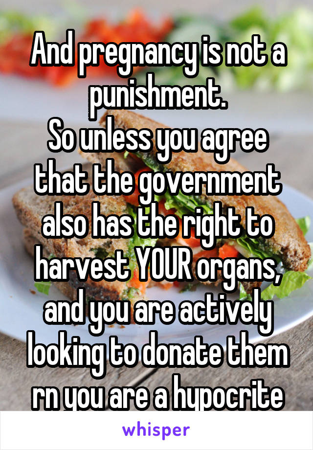 And pregnancy is not a punishment.
So unless you agree that the government also has the right to harvest YOUR organs, and you are actively looking to donate them rn you are a hypocrite