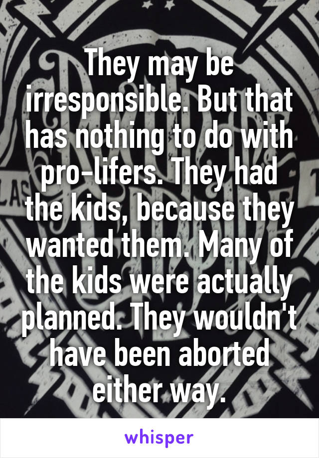 They may be irresponsible. But that has nothing to do with pro-lifers. They had the kids, because they wanted them. Many of the kids were actually planned. They wouldn't have been aborted either way.