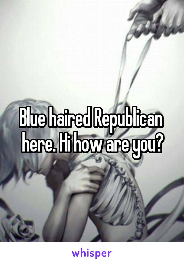 Blue haired Republican  here. Hi how are you?