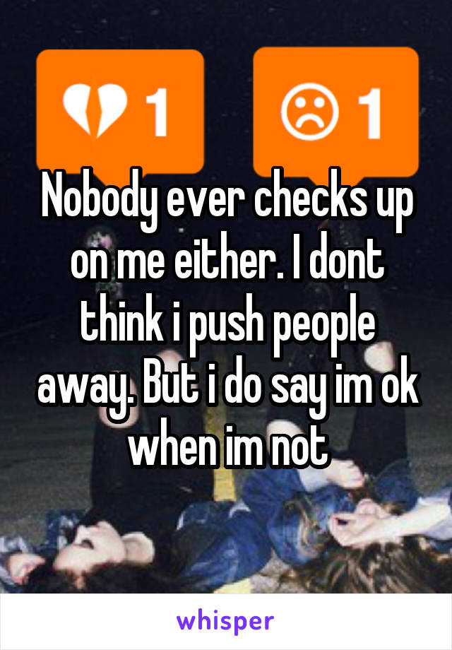 Nobody ever checks up on me either. I dont think i push people away. But i do say im ok when im not