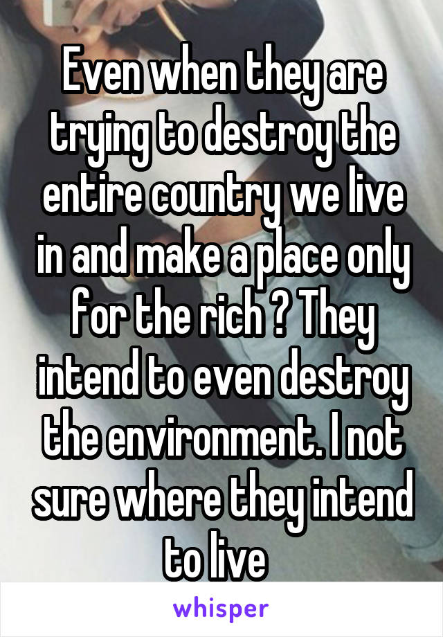 Even when they are trying to destroy the entire country we live in and make a place only for the rich ? They intend to even destroy the environment. I not sure where they intend to live  