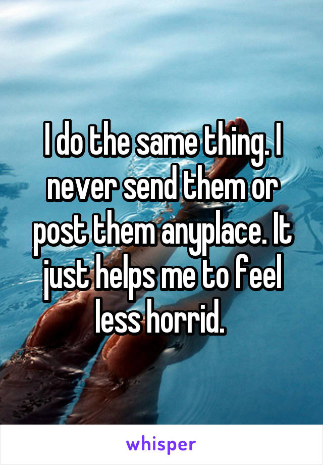 I do the same thing. I never send them or post them anyplace. It just helps me to feel less horrid. 