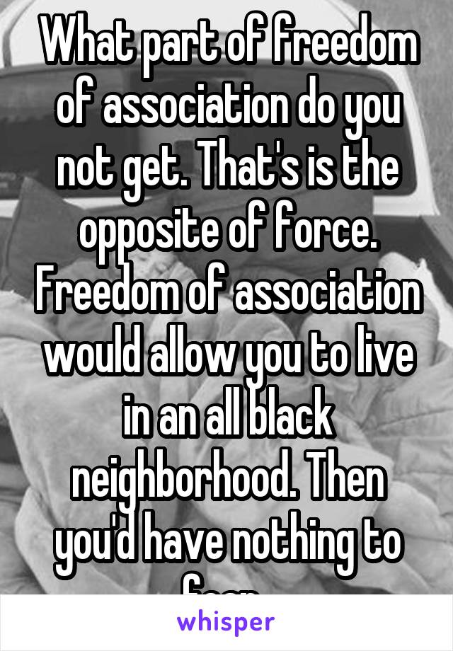 What part of freedom of association do you not get. That's is the opposite of force. Freedom of association would allow you to live in an all black neighborhood. Then you'd have nothing to fear. 